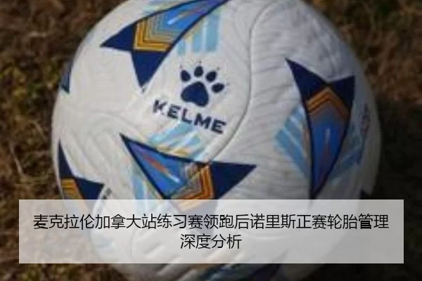 麦克拉伦加拿大站练习赛领跑后诺里斯正赛轮胎管理深度分析